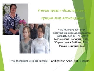 Учитель права и обществознания –
Крицкая Анна Александровна
• Муниципальный этап
республиканской деловой игры
«Защити себя» - IV место
Мельникова Виктория, 6 кл.,
Жирноклеева Любовь, 6 кл.,
Ильин Дмитрий, 8кл.
•Конференция «Бичкн Торскм» - Сафронова Алла, 8кл.- II место
 