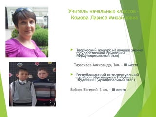 Учитель начальных классов -
Комова Лариса Михайловна
 Творческий конкурс на лучшее знание
государственной символики
РФ(муниципальный этап)
Тараскаев Александр, 3кл. – III место
 Республиканский интеллектуальный
марафон обучающихся 1-4класса
«Кудесник»(муниципальный этап)
Бобнев Евгений, 3 кл. - III место
 
