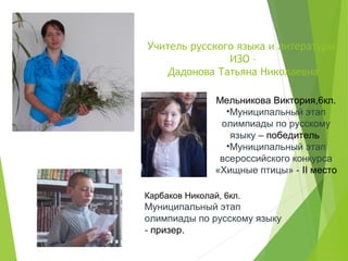 Учитель русского языка и литературы,
ИЗО –
Дадонова Татьяна Николаевна
Мельникова Виктория,6кл.
•Муниципальный этап
олимпиады по русскому
языку – победитель
•Муниципальный этап
всероссийского конкурса
«Хищные птицы» - II место
Карбаков Николай, 6кл.
Муниципальный этап
олимпиады по русскому языку
- призер.
 