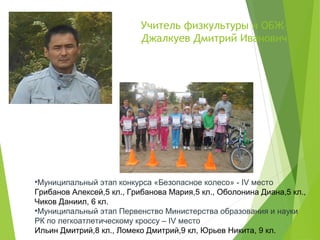 Учитель физкультуры и ОБЖ–
Джалкуев Дмитрий Иванович
•Муниципальный этап конкурса «Безопасное колесо» - IV место
Грибанов Алексей,5 кл., Грибанова Мария,5 кл., Оболонина Диана,5 кл.,
Чиков Даниил, 6 кл.
•Муниципальный этап Первенство Министерства образования и науки
РК по легкоатлетическому кроссу – IV место
Ильин Дмитрий,8 кл., Ломеко Дмитрий,9 кл, Юрьев Никита, 9 кл.
 