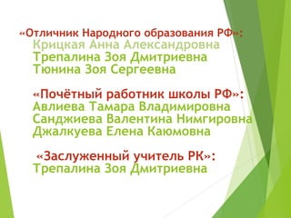 «Отличник Народного образования РФ»:
Крицкая Анна Александровна
Трепалина Зоя Дмитриевна
Тюнина Зоя Сергеевна
«Почётный работник школы РФ»:
Авлиева Тамара Владимировна
Санджиева Валентина Нимгировна
Джалкуева Елена Каюмовна
«Заслуженный учитель РК»:
Трепалина Зоя Дмитриевна
 
