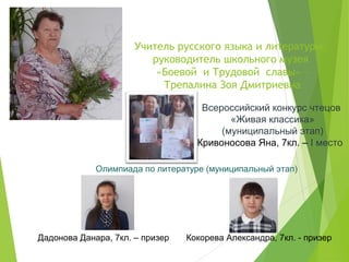 Учитель русского языка и литературы,
руководитель школьного музея
«Боевой и Трудовой славы» –
Трепалина Зоя Дмитриевна
Всероссийский конкурс чтецов
«Живая классика»
(муниципальный этап)
Кривоносова Яна, 7кл. – I место
Олимпиада по литературе (муниципальный этап)
Дадонова Данара, 7кл. – призер Кокорева Александра, 7кл. - призер
 