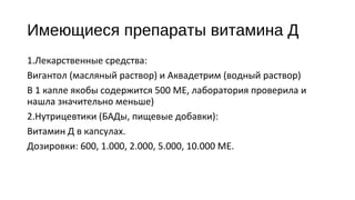 Имеющиеся препараты витамина Д
1.Лекарственные средства:
Вигантол (масляный раствор) и Аквадетрим (водный раствор)
В 1 капле якобы содержится 500 МЕ, лаборатория проверила и
нашла значительно меньше)
2.Нутрицевтики (БАДы, пищевые добавки):
Витамин Д в капсулах.
Дозировки: 600, 1.000, 2.000, 5.000, 10.000 МЕ.
 