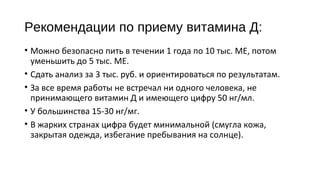 Рекомендации по приему витамина Д:
• Можно безопасно пить в течении 1 года по 10 тыс. МЕ, потом
уменьшить до 5 тыс. МЕ.
• Сдать анализ за 3 тыс. руб. и ориентироваться по результатам.
• За все время работы не встречал ни одного человека, не
принимающего витамин Д и имеющего цифру 50 нг/мл.
• У большинства 15-30 нг/мг.
• В жарких странах цифра будет минимальной (смугла кожа,
закрытая одежда, избегание пребывания на солнце).
 