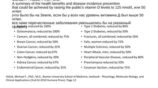 Michael F. Holick, Ph.D., M.D.
A summary of the health benefits and disease incidence prevention
that could be achieved by raising the public's vitamin D levels to 125 nmol/L или 50
нг/мл:
(что было бы на Земле, если бы у всех нас уровень витамина Д был выше 50
нг/мл,
все ниже перечисленные заболевания уменьшились бы на указанный
процент)
Holick, Michael F., PhD., M.D., Boston University School of Medicine, textbook - Physiology, Molecular Biology, and
Clinical Applications (2nd Ed 2010 Humana Press). Page 12
 