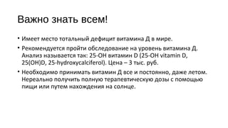 Важно знать всем!
• Имеет место тотальный дефицит витамина Д в мире.
• Рекомендуется пройти обследование на уровень витамина Д.
Анализ называется так: 25-OH витамин D (25-OH vitamin D,
25(OH)D, 25-hydroxycalciferol). Цена – 3 тыс. руб.
• Необходимо принимать витамин Д все и постоянно, даже летом.
Нереально получить полную терапевтическую дозы с помощью
пищи или путем нахождения на солнце.
 