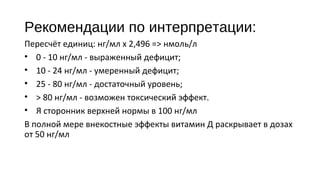 Рекомендации по интерпретации:
Пересчёт единиц: нг/мл х 2,496 => нмоль/л
• 0 - 10 нг/мл - выраженный дефицит;
• 10 - 24 нг/мл - умеренный дефицит;
• 25 - 80 нг/мл - достаточный уровень;
• > 80 нг/мл - возможен токсический эффект.
• Я сторонник верхней нормы в 100 нг/мл
В полной мере внекостные эффекты витамин Д раскрывает в дозах
от 50 нг/мл
 
