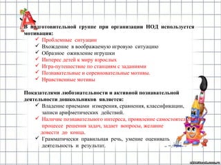 В подготовительной группе при организации НОД используется
мотивация:
 Проблемные ситуации
 Вхождение в воображаемую игровую ситуацию
 Образное оживление игрушки
 Интерес детей к миру взрослых
 Игра-путешествие по станциям с заданиями
 Познавательные и соревновательные мотивы.
 Нравственные мотивы
Показателями любознательности и активной познавательной
деятельности дошкольников является:
 Владение приемами измерения, сравнения, классификации,
записи арифметических действий.
 Наличие познавательного интереса, проявление самостоятельности в
процессе решения задач, задает вопросы, желание
довести до конца.
 Грамматически правильная речь, умение оценивать
деятельность и результат.
 
 