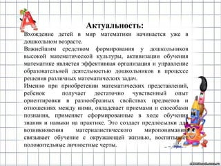 Актуальность:
Вхождение детей в мир математики начинается уже в
дошкольном возрасте.
Важнейшим средством формирования у дошкольников
высокой математической культуры, активизации обучения
математике является эффективная организация и управление
образовательной деятельностью дошкольников в процессе
решения различных математических задач.
Именно при приобретении математических представлений,
ребенок получает достаточно чувственный опыт
ориентировки в разнообразных свойствах предметов и
отношениях между ними, овладевает приемами и способами
познания, применяет сформированные в ходе обучения
знания и навыки на практике. Это создает предпосылки для
возникновения материалистического миропонимания,
связывает обучение с окружающей жизнью, воспитывает
положительные личностные черты.
 