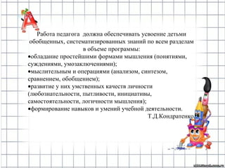 Работа педагога должна обеспечивать усвоение детьми
обобщенных, систематизированных знаний по всем разделам
в объеме программы:
•обладание простейшими формами мышления (понятиями,
суждениями, умозаключениями);
•мыслительным и операциями (анализом, синтезом,
сравнением, обобщением);
•развитие у них умственных качеств личности
(любознательности, пытливости, инициативы,
самостоятельности, логичности мышления);
•формирование навыков и умений учебной деятельности.
Т.Д.Кондратенко,
 