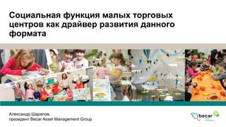 Социальная функция малых торговых
центров как драйвер развития данного
формата
Александр Шарапов,
президент Becar Asset Management Group
 