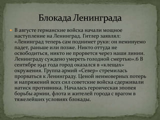  В августе германские войска начали мощное
наступление на Ленинград. Гитлер заявлял:
«Ленинград теперь сам поднимет руки: он неминуемо
падет, раньше или позже. Никто оттуда не
освободиться, никто не прорвется через наши линии.
Ленинграду суждено умереть голодной смертью».6 В
сентябре 1941 года город оказался в «клещах»
окружения. Группа армий «Север» стремилась
прорваться к Ленинграду. Ценой неимоверных потерь
и напряжений всех сил советские войска сдерживали
натиск противника. Началась героическая эпопея
борьбы армии, флота и жителей города с врагом в
тяжелейших условиях блокады.
 