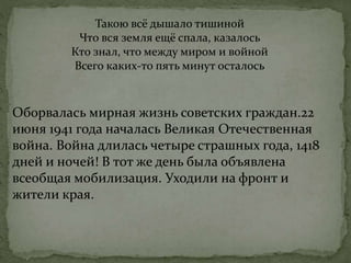 Такою всё дышало тишиной
Что вся земля ещё спала, казалось
Кто знал, что между миром и войной
Всего каких-то пять минут осталось
Оборвалась мирная жизнь советских граждан.22
июня 1941 года началась Великая Отечественная
война. Война длилась четыре страшных года, 1418
дней и ночей! В тот же день была объявлена
всеобщая мобилизация. Уходили на фронт и
жители края.
 