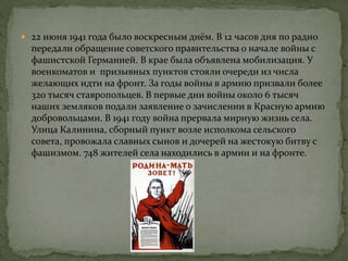  22 июня 1941 года было воскресным днём. В 12 часов дня по радио
передали обращение советского правительства о начале войны с
фашистской Германией. В крае была объявлена мобилизация. У
военкоматов и призывных пунктов стояли очереди из числа
желающих идти на фронт. За годы войны в армию призвали более
320 тысяч ставропольцев. В первые дни войны около 6 тысяч
наших земляков подали заявление о зачислении в Красную армию
добровольцами. В 1941 году война прервала мирную жизнь села.
Улица Калинина, сборный пункт возле исполкома сельского
совета, провожала славных сынов и дочерей на жестокую битву с
фашизмом. 748 жителей села находились в армии и на фронте.
 