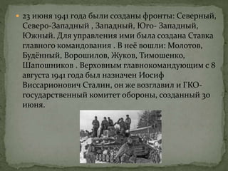  23 июня 1941 года были созданы фронты: Северный,
Северо-Западный , Западный, Юго- Западный,
Южный. Для управления ими была создана Ставка
главного командования . В неё вошли: Молотов,
Будённый, Ворошилов, Жуков, Тимошенко,
Шапошников . Верховным главнокомандующим с 8
августа 1941 года был назначен Иосиф
Виссарионович Сталин, он же возглавил и ГКО-
государственный комитет обороны, созданный 30
июня.
 