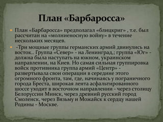  План «Барбаросса» предполагал «блицкриг» , т.е. был
рассчитан на «молниеносную войну» в течение
нескольких месяцев.
 -Три мощные группы германских армий двинулись на
восток.. Группа «Север» - на Ленинград,; группа «Юг» -
должна была наступать на южном, украинском
направлении, на Киев. Но самая сильная группировка
войск противника группа армий «Центр» -
развертывала свои операции в середине этого
огромного фронта, там, где, начинаясь у пограничного
города Бреста, широкая лента асфальтированного
шоссе уходит в восточном направлении - через столицу
Белоруссии Минск, через древний русский город
Смоленск, через Вязьму и Можайск к сердцу нашей
Родины - Москве.
 