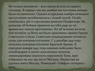  Не только москвичи – вся страна встала на защиту
столицы. В первых числах ноября наступление немцев
было остановлено. Однако в середине ноября немецкое
наступление возобновилось с новой силой. Особо
отличилась 316-я стрелковая дивизия Панфилова. На
разъезде 28 бойцов приняли на себя удар 50-ти
вражеских танков противника. Из 28 человек на поле
боя погибли 23.Всем им было присвоено звание Героев
Советского Союза. Советское командование готовило
силы для контрнаступления. С 5 декабря 1941 года
началось контрнаступление Красной Армии. К
середине января 1942 года нашими войсками было
освобождено 11 тысяч населенных пунктов,
ликвидирована опасность окружения Тулы, враг
отброшен на 100-250 км от Москвы. Фашистам не
удалось взять Москву. Немецкий «Тайфун» потерпел
крах.
 