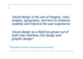 Visual design is the use of imagery, color,
shapes, typography, and form to enhance
usability and improve the user experience
Visual design as a field has grown out of
both User Interface (UI) design and
graphic design*
*http://www.uxbooth.com/categories/visual-design/
 