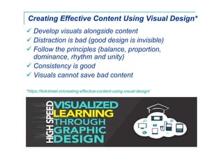 Creating Effective Content Using Visual Design*
Develop visuals alongside content
Distraction is bad (good design is invisible)
Follow the principles (balance, proportion,
dominance, rhythm and unity)
Consistency is good
Visuals cannot save bad content
*https://linkstreet.in/creating-effective-content-using-visual-design/
 