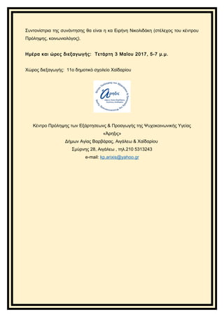 Συντονίστρια της συνάντησης θα είναι η κα Ειρήνη Νικολιδάκη (στέλεχος του κέντρου
Πρόληψης, κοινωνιολόγος).
Ημέρα και ώρες διεξαγωγής: Τετάρτη 3 Μαϊου 2017, 5-7 μ.μ.
Χώρος διεξαγωγής: 11ο δημοτικό σχολείο Χαϊδαρίου
Κέντρο Πρόληψης των Εξάρτησεωνς & Προαγωγής της Ψυχοκοινωνικής Υγείας
«Άρηξις»
Δήμων Αγίας Βαρβάρας, Αιγάλεω & Χαϊδαρίου
Σμύρνης 28, Αιγάλεω , τηλ.210 5313243
e-mail: kp.arixis@yahoo.gr
 