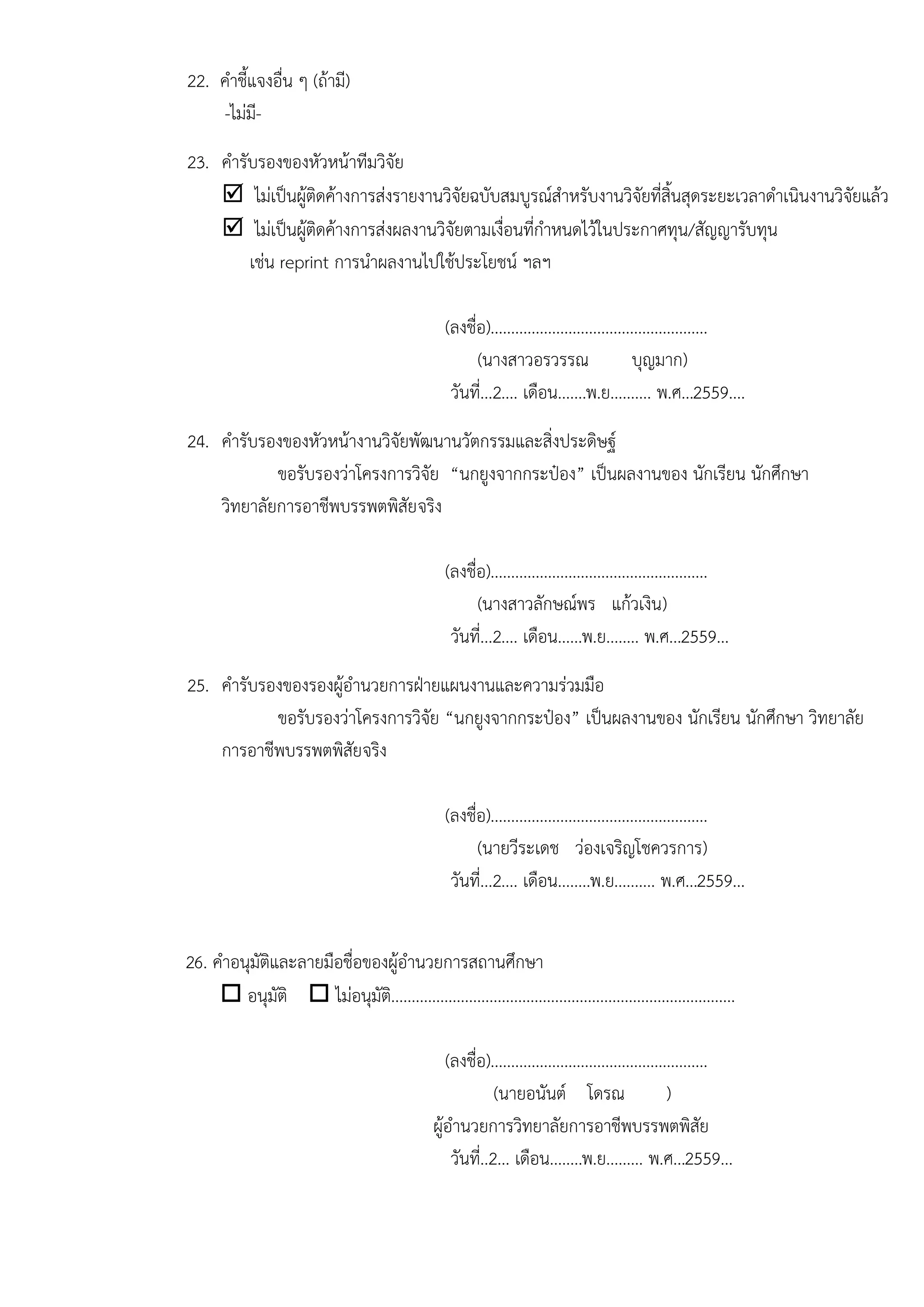 22. คาชี้แจงอื่น ๆ (ถ๎ามี)
-ไมํมี-
23. คารับรองของหัวหน๎าทีมวิจัย
 ไมํเป็นผู๎ติดค๎างการสํงรายงานวิจัยฉบับสมบูรณ์สาหรับงานวิจัยที่สิ้นสุดระยะเวลาดาเนินงานวิจัยแล๎ว
 ไมํเป็นผู๎ติดค๎างการสํงผลงานวิจัยตามเงื่อนที่กาหนดไว๎ในประกาศทุน/สัญญารับทุน
เชํน reprint การนาผลงานไปใช๎ประโยชน์ ฯลฯ
(ลงชื่อ).....................................................
(นางสาวอรวรรณ บุญมาก)
วันที่...2.... เดือน.......พ.ย.......... พ.ศ...2559....
24. คารับรองของหัวหน๎างานวิจัยพัฒนานวัตกรรมและสิ่งประดิษฐ์
ขอรับรองวําโครงการวิจัย “นกยูงจากกระป๋อง” เป็นผลงานของ นักเรียน นักศึกษา
วิทยาลัยการอาชีพบรรพตพิสัยจริง
(ลงชื่อ).....................................................
(นางสาวลักษณ์พร แก๎วเงิน)
วันที่...2.... เดือน......พ.ย........ พ.ศ...2559...
25. คารับรองของรองผู๎อานวยการฝ่ายแผนงานและความรํวมมือ
ขอรับรองวําโครงการวิจัย “นกยูงจากกระป๋อง” เป็นผลงานของ นักเรียน นักศึกษา วิทยาลัย
การอาชีพบรรพตพิสัยจริง
(ลงชื่อ).....................................................
(นายวีระเดช วํองเจริญโชควรการ)
วันที่...2.... เดือน........พ.ย.......... พ.ศ...2559...
26. คาอนุมัติและลายมือชื่อของผู๎อานวยการสถานศึกษา
 อนุมัติ  ไมํอนุมัติ....................................................................................
(ลงชื่อ).....................................................
(นายอนันต์ โดรณ )
ผู๎อานวยการวิทยาลัยการอาชีพบรรพตพิสัย
วันที่..2... เดือน........พ.ย......... พ.ศ...2559...
 