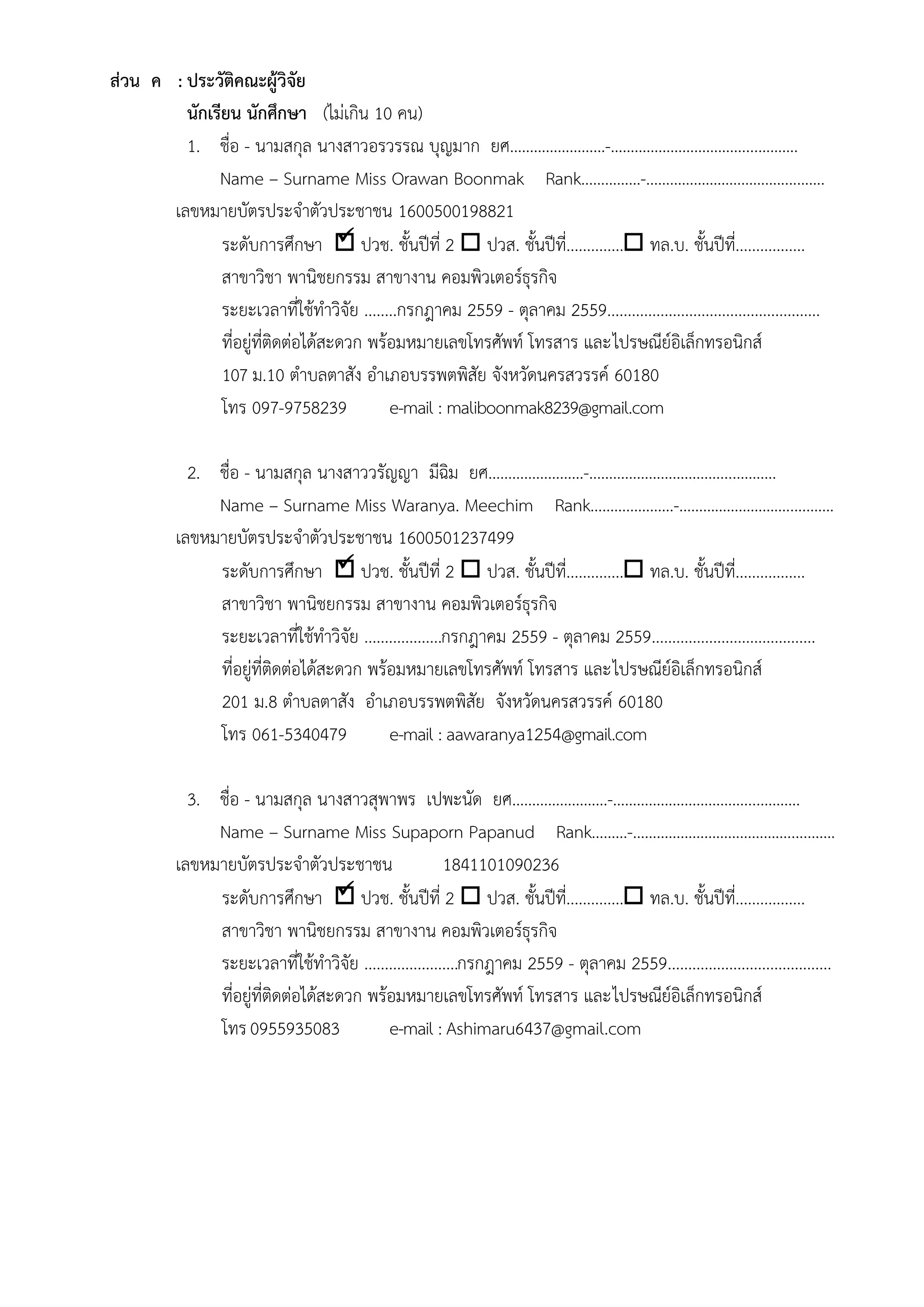 


สํวน ค : ประวัติคณะผู๎วิจัย
นักเรียน นักศึกษา (ไมํเกิน 10 คน)
1. ชื่อ - นามสกุล นางสาวอรวรรณ บุญมาก ยศ……………………-……………………………....……….
Name – Surname Miss Orawan Boonmak Rank……………-…………………………….....…….
เลขหมายบัตรประจาตัวประชาชน 1600500198821
ระดับการศึกษา  ปวช. ชั้นปีที่ 2  ปวส. ชั้นปีที่.............. ทล.บ. ชั้นปีที่.................
สาขาวิชา พานิชยกรรม สาขางาน คอมพิวเตอร์ธุรกิจ
ระยะเวลาที่ใช๎ทาวิจัย ........กรกฎาคม 2559 - ตุลาคม 2559....................................................
ที่อยูํที่ติดตํอได๎สะดวก พร๎อมหมายเลขโทรศัพท์ โทรสาร และไปรษณีย์อิเล็กทรอนิกส์
107 ม.10 ตาบลตาสัง อาเภอบรรพตพิสัย จังหวัดนครสวรรค์ 60180
โทร 097-9758239 e-mail : maliboonmak8239@gmail.com
2. ชื่อ - นามสกุล นางสาววรัญญา มีฉิม ยศ……………………-……………………………....……….
Name – Surname Miss Waranya. Meechim Rank…………………-……………………….....…….
เลขหมายบัตรประจาตัวประชาชน 1600501237499
ระดับการศึกษา  ปวช. ชั้นปีที่ 2  ปวส. ชั้นปีที่.............. ทล.บ. ชั้นปีที่.................
สาขาวิชา พานิชยกรรม สาขางาน คอมพิวเตอร์ธุรกิจ
ระยะเวลาที่ใช๎ทาวิจัย ...................กรกฎาคม 2559 - ตุลาคม 2559........................................
ที่อยูํที่ติดตํอได๎สะดวก พร๎อมหมายเลขโทรศัพท์ โทรสาร และไปรษณีย์อิเล็กทรอนิกส์
201 ม.8 ตาบลตาสัง อาเภอบรรพตพิสัย จังหวัดนครสวรรค์ 60180
โทร 061-5340479 e-mail : aawaranya1254@gmail.com
3. ชื่อ - นามสกุล นางสาวสุพาพร เปพะนัด ยศ……………………-……………………………....……….
Name – Surname Miss Supaporn Papanud Rank………-………………………………….....…….
เลขหมายบัตรประจาตัวประชาชน 1841101090236
ระดับการศึกษา  ปวช. ชั้นปีที่ 2  ปวส. ชั้นปีที่.............. ทล.บ. ชั้นปีที่.................
สาขาวิชา พานิชยกรรม สาขางาน คอมพิวเตอร์ธุรกิจ
ระยะเวลาที่ใช๎ทาวิจัย .......................กรกฎาคม 2559 - ตุลาคม 2559........................................
ที่อยูํที่ติดตํอได๎สะดวก พร๎อมหมายเลขโทรศัพท์ โทรสาร และไปรษณีย์อิเล็กทรอนิกส์
โทร0955935083 e-mail : Ashimaru6437@gmail.com
 