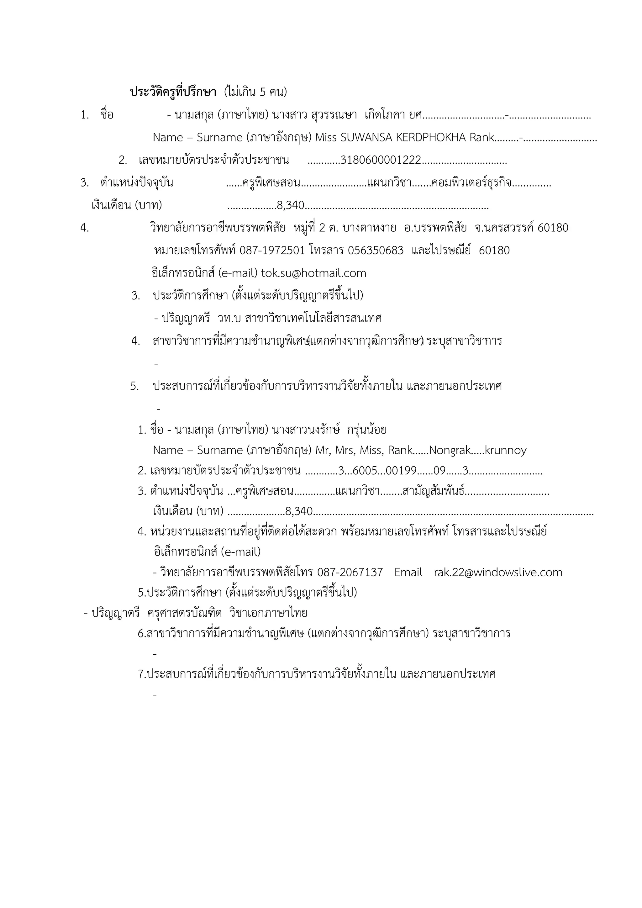 ประวัติครูที่ปรึกษา (ไมํเกิน 5 คน)
1. ชื่อ - นามสกุล (ภาษาไทย) นางสาว สุวรรณษา เกิดโภคา ยศ…………………………-…………………………
Name – Surname (ภาษาอังกฤษ) Miss SUWANSA KERDPHOKHA Rank………-………………………
2. เลขหมายบัตรประจาตัวประชาชน …………3180600001222………………......…....
3. ตาแหนํงปัจจุบัน ……ครูพิเศษสอน……………………แผนกวิชา.......คอมพิวเตอร์ธุรกิจ..............
เงินเดือน (บาท) ………………8,340……………………………………….…………………
4. วิทยาลัยการอาชีพบรรพตพิสัย หมูํที่ 2 ต. บางตาหงาย อ.บรรพตพิสัย จ.นครสวรรค์ 60180
หมายเลขโทรศัพท์ 087-1972501 โทรสาร 056350683 และไปรษณีย์ 60180
อิเล็กทรอนิกส์ (e-mail) tok.su@hotmail.com
3. ประวัติการศึกษา (ตั้งแตํระดับปริญญาตรีขึ้นไป)
- ปริญญาตรี วท.บ สาขาวิชาเทคโนโลยีสารสนเทศ
4. สาขาวิชาการที่มีความชานาญพิเศษ(แตกตํางจากวุฒิการศึกษา) ระบุสาขาวิชาการ
-
5. ประสบการณ์ที่เกี่ยวข๎องกับการบริหารงานวิจัยทั้งภายใน และภายนอกประเทศ
-
1. ชื่อ - นามสกุล (ภาษาไทย) นางสาวนงรักษ์ กรุํนน๎อย
Name – Surname (ภาษาอังกฤษ) Mr, Mrs, Miss, Rank……Nongrak..…krunnoy
2. เลขหมายบัตรประจาตัวประชาชน …………3…6005…00199……09……3………………………
3. ตาแหนํงปัจจุบัน …ครูพิเศษสอน……………แผนกวิชา........สามัญสัมพันธ์..............................
เงินเดือน (บาท) …………………8,340……………………………………….………………………………..………………
4. หนํวยงานและสถานที่อยูํที่ติดตํอได๎สะดวก พร๎อมหมายเลขโทรศัพท์ โทรสารและไปรษณีย์
อิเล็กทรอนิกส์ (e-mail)
- วิทยาลัยการอาชีพบรรพตพิสัยโทร 087-2067137 Email rak.22@windowslive.com
5.ประวัติการศึกษา (ตั้งแตํระดับปริญญาตรีขึ้นไป)
- ปริญญาตรี ครุศาสตรบัณฑิต วิชาเอกภาษาไทย
6.สาขาวิชาการที่มีความชานาญพิเศษ (แตกตํางจากวุฒิการศึกษา) ระบุสาขาวิชาการ
-
7.ประสบการณ์ที่เกี่ยวข๎องกับการบริหารงานวิจัยทั้งภายใน และภายนอกประเทศ
-
 
