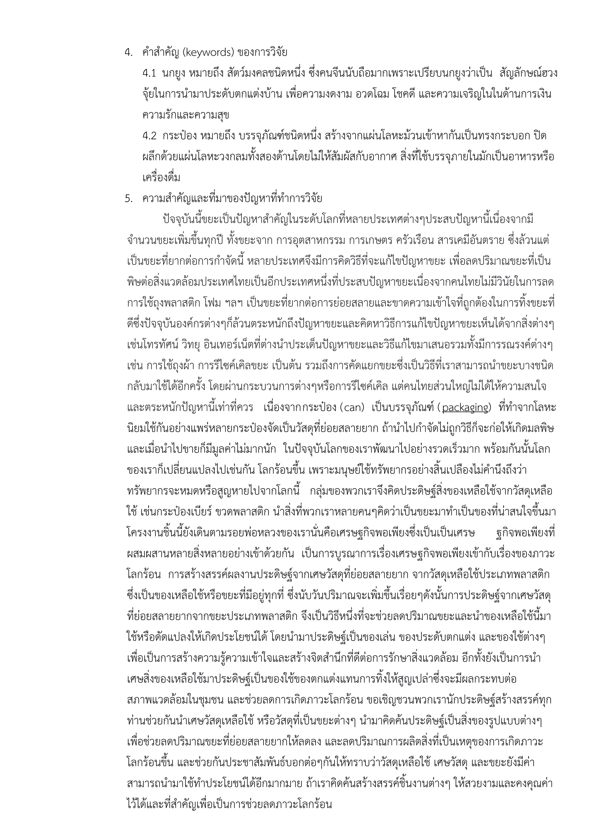 4. คาสาคัญ (keywords) ของการวิจัย
4.1 นกยูง หมายถึง สัตว์มงคลชนิดหนึ่ง ซึ่งคนจีนนับถือมากเพราะเปรียบนกยูงวําเป็น สัญลักษณ์ฮวง
จุ๎ยในการนามาประดับตกแตํงบ๎าน เพื่อความงดงาม อวดโฉม โชคดี และความเจริญในในด๎านการเงิน
ความรักและความสุข
4.2 กระป๋อง หมายถึง บรรจุภัณฑ์ชนิดหนึ่ง สร๎างจากแผํนโลหะม๎วนเข๎าหากันเป็นทรงกระบอก ปิด
ผลึกด๎วยแผํนโลหะวงกลมทั้งสองด๎านโดยไมํให๎สัมผัสกับอากาศ สิ่งที่ใช๎บรรจุภายในมักเป็นอาหารหรือ
เครื่องดื่ม
5. ความสาคัญและที่มาของปัญหาที่ทาการวิจัย
ปัจจุบันนี้ขยะเป็นปัญหาสาคัญในระดับโลกที่หลายประเทศตํางๆประสบปัญหานี้เนื่องจากมี
จานวนขยะเพิ่มขึ้นทุกปี ทั้งขยะจาก การอุตสาหกรรม การเกษตร ครัวเรือน สารเคมีอันตราย ซึ่งล๎วนแตํ
เป็นขยะที่ยากตํอการกาจัดนี้ หลายประเทศจึงมีการคิดวิธีที่จะแก๎ไขปัญหาขยะ เพื่อลดปริมาณขยะที่เป็น
พิษตํอสิ่งแวดล๎อมประเทศไทยเป็นอีกประเทศหนึ่งที่ประสบปัญหาขยะเนื่องจากคนไทยไมํมีวินัยในการลด
การใช๎ถุงพลาสติก โฟม ฯลฯ เป็นขยะที่ยากตํอการยํอยสลายและขาดความเข๎าใจที่ถูกต๎องในการทิ้งขยะที่
ดีซึ่งปัจจุบันองค์กรตํางๆก็ล๎วนตระหนักถึงปัญหาขยะและคิดหาวิธีการแก๎ไขปัญหาขยะเห็นได๎จากสิ่งตํางๆ
เชํนโทรทัศน์ วิทยุ อินเทอร์เน็ตที่ตํางนาประเด็นปัญหาขยะและวิธีแก๎ไขมาเสนอรวมทั้งมีการรณรงค์ตํางๆ
เชํน การใช๎ถุงผ๎า การรีไซค์เคิลขยะ เป็นต๎น รวมถึงการคัดแยกขยะซึ่งเป็นวิธีที่เราสามารถนาขยะบางชนิด
กลับมาใช๎ได๎อีกครั้ง โดยผํานกระบวนการตํางๆหรือการรีไซค์เคิล แตํคนไทยสํวนใหญํไมํได๎ให๎ความสนใจ
และตระหนักปัญหานี้เทําที่ควร เนื่องจากกระป๋อง (can) เป็นบรรจุภัณฑ์ (packaging) ที่ทาจากโลหะ
นิยมใช๎กันอยํางแพรํหลายกระป๋องจัดเป็นวัสดุที่ยํอยสลายยาก ถ๎านาไปกาจัดไมํถูกวิธีก็จะกํอให๎เกิดมลพิษ
และเมื่อนาไปขายก็มีมูลคําไมํมากนัก ในปัจจุบันโลกของเราพัฒนาไปอยํางรวดเร็วมาก พร๎อมกันนั้นโลก
ของเราก็เปลี่ยนแปลงไปเชํนกัน โลกร๎อนขึ้น เพราะมนุษย์ใช๎ทรัพยากรอยํางสิ้นเปลืองไมํคานึงถึงวํา
ทรัพยากรจะหมดหรือสูญหายไปจากโลกนี้ กลุํมของพวกเราจึงคิดประดิษฐ์สิ่งของเหลือใช๎จากวัสดุเหลือ
ใช๎ เชํนกระป๋องเบียร์ ขวดพลาสติก นาสิ่งที่พวกเราหลายคนๆคิดวําเป็นขยะมาทาเป็นของที่นําสนใจขึ้นมา
โครงงานชิ้นนี้ยังเดินตามรอยพํอหลวงของเรานั่นคือเศรษฐกิจพอเพียงซึ่งเป็นเป็นเศรษ ฐกิจพอเพียงที่
ผสมผสานหลายสิ่งหลายอยํางเข๎าด๎วยกัน เป็นการบูรณาการเรื่องเศรษฐกิจพอเพียงเข๎ากับเรื่องของภาวะ
โลกร๎อน การสร๎างสรรค์ผลงานประดิษฐ์จากเศษวัสดุที่ยํอยสลายยาก จากวัสดุเหลือใช๎ประเภทพลาสติก
ซึ่งเป็นของเหลือใช๎หรือขยะที่มีอยูํทุกที่ ซึ่งนับวันปริมาณจะเพิ่มขึ้นเรื่อยๆดังนั้นการประดิษฐ์จากเศษวัสดุ
ที่ยํอยสลายยากจากขยะประเภทพลาสติก จึงเป็นวิธีหนึ่งที่จะชํวยลดปริมาณขยะและนาของเหลือใช๎นี้มา
ใช๎หรือดัดแปลงให๎เกิดประโยชน์ได๎ โดยนามาประดิษฐ์เป็นของเลํน ของประดับตกแตํง และของใช๎ตํางๆ
เพื่อเป็นการสร๎างความรู๎ความเข๎าใจและสร๎างจิตสานึกที่ดีตํอการรักษาสิ่งแวดล๎อม อีกทั้งยังเป็นการนา
เศษสิ่งของเหลือใช๎มาประดิษฐ์เป็นของใช๎ของตกแตํงแทนการทิ้งให๎สูญเปลําซึ่งจะมีผลกระทบตํอ
สภาพแวดล๎อมในชุมชน และชํวยลดการเกิดภาวะโลกร๎อน ขอเชิญชวนพวกเรานักประดิษฐ์สร๎างสรรค์ทุก
ทํานชํวยกันนาเศษวัสดุเหลือใช๎ หรือวัสดุที่เป็นขยะตํางๆ นามาคิดค๎นประดิษฐ์เป็นสิ่งของรูปแบบตํางๆ
เพื่อชํวยลดปริมาณขยะที่ยํอยสลายยากให๎ลดลง และลดปริมาณการผลิตสิ่งที่เป็นเหตุของการเกิดภาวะ
โลกร๎อนขึ้น และชํวยกันประชาสัมพันธ์บอกตํอๆกันให๎ทราบวําวัสดุเหลือใช๎ เศษวัสดุ และขยะยังมีคํา
สามารถนามาใช๎ทาประโยชน์ได๎อีกมากมาย ถ๎าเราคิดค๎นสร๎างสรรค์ชิ้นงานตํางๆ ให๎สวยงามและคงคุณคํา
ไว๎ได๎และที่สาคัญเพื่อเป็นการชํวยลดภาวะโลกร๎อน
 