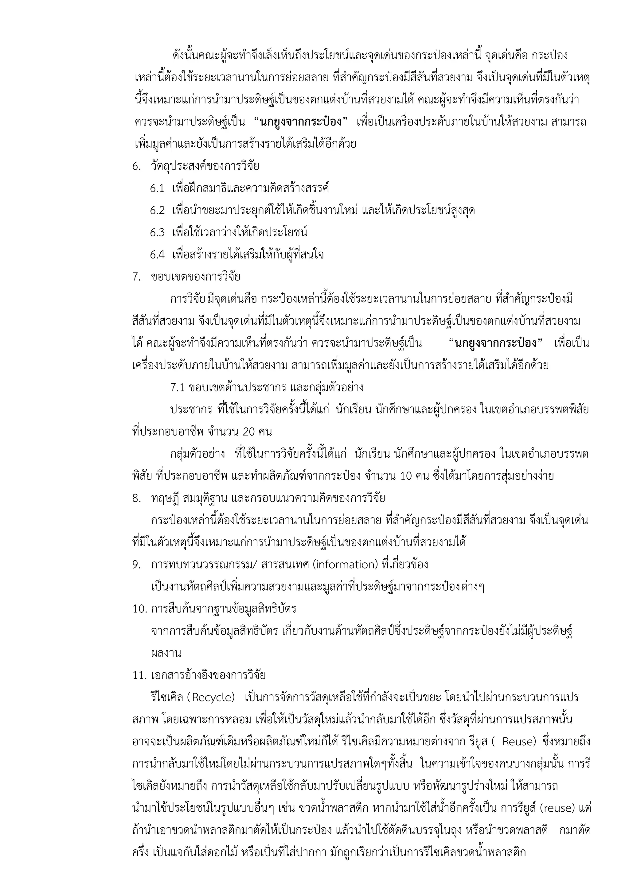 ดังนั้นคณะผู๎จะทาจึงเล็งเห็นถึงประโยชน์และจุดเดํนของกระป๋องเหลํานี้ จุดเดํนคือ กระป๋อง
เหลํานี้ต๎องใช๎ระยะเวลานานในการยํอยสลาย ที่สาคัญกระป๋องมีสีสันที่สวยงาม จึงเป็นจุดเดํนที่มีในตัวเหตุ
นี้จึงเหมาะแกํการนามาประดิษฐ์เป็นของตกแตํงบ๎านที่สวยงามได๎ คณะผู๎จะทาจึงมีความเห็นที่ตรงกันวํา
ควรจะนามาประดิษฐ์เป็น “นกยูงจากกระป๋อง” เพื่อเป็นเครื่องประดับภายในบ๎านให๎สวยงาม สามารถ
เพิ่มมูลคําและยังเป็นการสร๎างรายได๎เสริมได๎อีกด๎วย
6. วัตถุประสงค์ของการวิจัย
6.1 เพื่อฝึกสมาธิและความคิดสร๎างสรรค์
6.2 เพื่อนาขยะมาประยุกต์ใช๎ให๎เกิดชิ้นงานใหมํ และให๎เกิดประโยชน์สูงสุด
6.3 เพื่อใช๎เวลาวํางให๎เกิดประโยชน์
6.4 เพื่อสร๎างรายได๎เสริมให๎กับผู๎ที่สนใจ
7. ขอบเขตของการวิจัย
การวิจัยมีจุดเดํนคือ กระป๋องเหลํานี้ต๎องใช๎ระยะเวลานานในการยํอยสลาย ที่สาคัญกระป๋องมี
สีสันที่สวยงาม จึงเป็นจุดเดํนที่มีในตัวเหตุนี้จึงเหมาะแกํการนามาประดิษฐ์เป็นของตกแตํงบ๎านที่สวยงาม
ได๎ คณะผู๎จะทาจึงมีความเห็นที่ตรงกันวํา ควรจะนามาประดิษฐ์เป็น “นกยูงจากกระป๋อง” เพื่อเป็น
เครื่องประดับภายในบ๎านให๎สวยงาม สามารถเพิ่มมูลคําและยังเป็นการสร๎างรายได๎เสริมได๎อีกด๎วย
7.1 ขอบเขตด๎านประชากร และกลุํมตัวอยําง
ประชากร ที่ใช๎ในการวิจัยครั้งนี้ได๎แกํ นักเรียน นักศึกษาและผู๎ปกครอง ในเขตอาเภอบรรพตพิสัย
ที่ประกอบอาชีพ จานวน 20 คน
กลุํมตัวอยําง ที่ใช๎ในการวิจัยครั้งนี้ได๎แกํ นักเรียน นักศึกษาและผู๎ปกครอง ในเขตอาเภอบรรพต
พิสัย ที่ประกอบอาชีพ และทาผลิตภัณฑ์จากกระป๋อง จานวน 10 คน ซึ่งได๎มาโดยการสุํมอยํางงําย
8. ทฤษฎี สมมุติฐาน และกรอบแนวความคิดของการวิจัย
กระป๋องเหลํานี้ต๎องใช๎ระยะเวลานานในการยํอยสลาย ที่สาคัญกระป๋องมีสีสันที่สวยงาม จึงเป็นจุดเดํน
ที่มีในตัวเหตุนี้จึงเหมาะแกํการนามาประดิษฐ์เป็นของตกแตํงบ๎านที่สวยงามได๎
9. การทบทวนวรรณกรรม/ สารสนเทศ (information) ที่เกี่ยวข๎อง
เป็นงานหัตถศิลป์เพิ่มความสวยงามและมูลคําที่ประดิษฐ์มาจากกระป๋องตํางๆ
10. การสืบค๎นจากฐานข๎อมูลสิทธิบัตร
จากการสืบค๎นข๎อมูลสิทธิบัตร เกี่ยวกับงานด๎านหัตถศิลป์ซึ่งประดิษฐ์จากกระป๋องยังไมํมีผู๎ประดิษฐ์
ผลงาน
11. เอกสารอ๎างอิงของการวิจัย
รีไซเคิล (Recycle) เป็นการจัดการวัสดุเหลือใช๎ที่กาลังจะเป็นขยะ โดยนาไปผํานกระบวนการแปร
สภาพ โดยเฉพาะการหลอม เพื่อให๎เป็นวัสดุใหมํแล๎วนากลับมาใช๎ได๎อีก ซึ่งวัสดุที่ผํานการแปรสภาพนั้น
อาจจะเป็นผลิตภัณฑ์เดิมหรือผลิตภัณฑ์ใหมํก็ได๎ รีไซเคิลมีความหมายตํางจาก รียูส ( Reuse) ซึ่งหมายถึง
การนากลับมาใช๎ใหมํโดยไมํผํานกระบวนการแปรสภาพใดๆทั้งสิ้น ในความเข๎าใจของคนบางกลุํมนั้น การรี
ไซเคิลยังหมายถึง การนาวัสดุเหลือใช๎กลับมาปรับเปลี่ยนรูปแบบ หรือพัฒนารูปรํางใหมํ ให๎สามารถ
นามาใช๎ประโยชน์ในรูปแบบอื่นๆ เชํน ขวดน้าพลาสติก หากนามาใช๎ใสํน้าอีกครั้งเป็น การรียูส์ (reuse) แตํ
ถ๎านาเอาขวดนาพลาสติกมาตัดให๎เป็นกระป๋อง แล๎วนาไปใช๎ตัดดินบรรจุในถุง หรือนาขวดพลาสติ กมาตัด
ครึ่ง เป็นแจกันใสํดอกไม๎ หรือเป็นที่ใสํปากกา มักถูกเรียกวําเป็นการรีไซเคิลขวดน้าพลาสติก
 