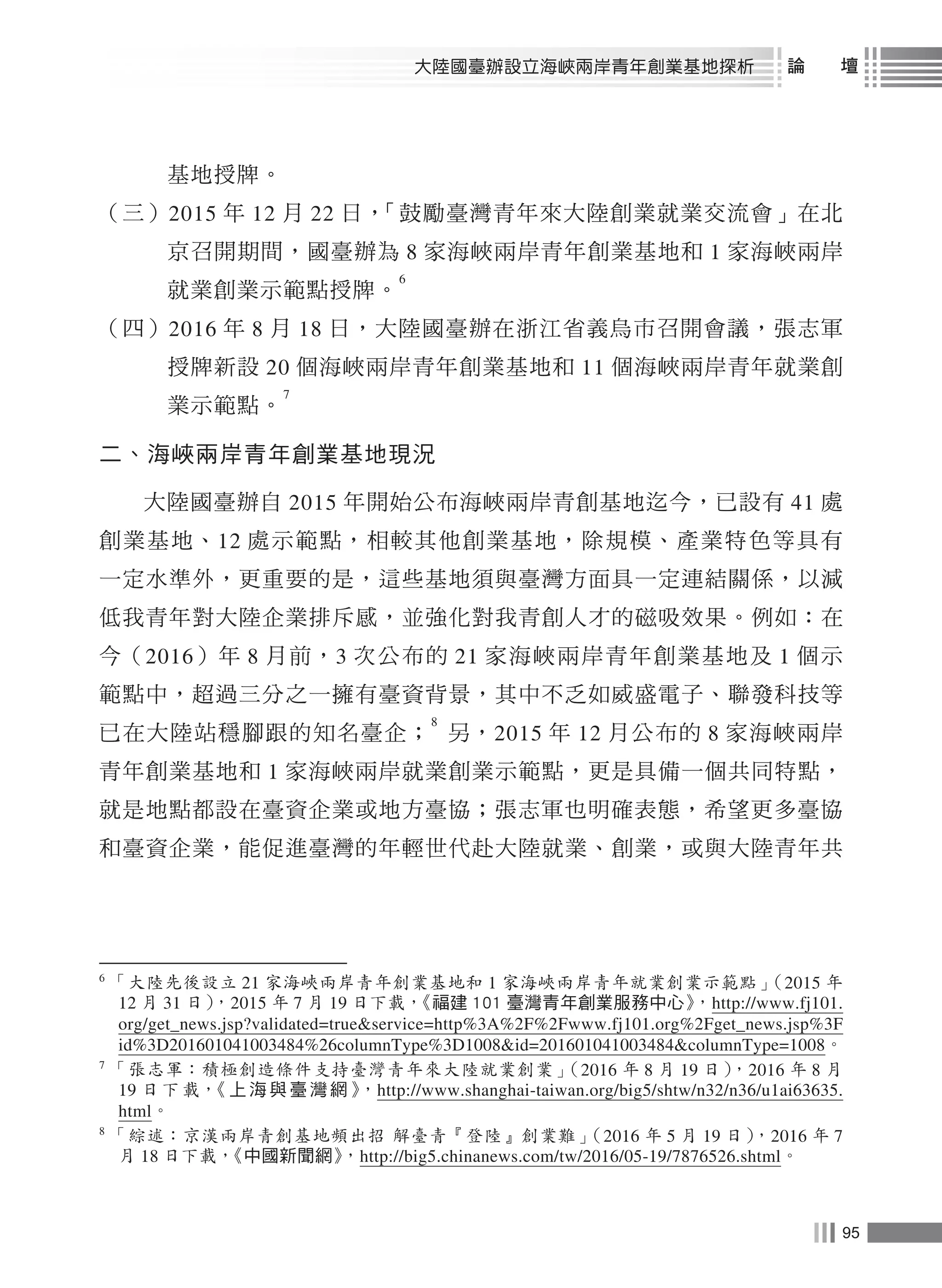 95
大陸國臺辦設立海峽兩岸青年創業基地探析 論　　壇
基地授牌。
（三）2015 年 12 月 22 日，「鼓勵臺灣青年來大陸創業就業交流會」在北
京召開期間，國臺辦為 8 家海峽兩岸青年創業基地和 1 家海峽兩岸
就業創業示範點授牌。
6
（四）2016 年 8 月 18 日，大陸國臺辦在浙江省義烏市召開會議，張志軍
授牌新設 20 個海峽兩岸青年創業基地和 11 個海峽兩岸青年就業創
業示範點。
7
二、海峽兩岸青年創業基地現況
大陸國臺辦自 2015 年開始公布海峽兩岸青創基地迄今，已設有 41 處
創業基地、12 處示範點，相較其他創業基地，除規模、產業特色等具有
一定水準外，更重要的是，這些基地須與臺灣方面具一定連結關係，以減
低我青年對大陸企業排斥感，並強化對我青創人才的磁吸效果。例如：在
今（2016）年 8 月前，3 次公布的 21 家海峽兩岸青年創業基地及 1 個示
範點中，超過三分之一擁有臺資背景，其中不乏如威盛電子、聯發科技等
已在大陸站穩腳跟的知名臺企；
8
另，2015 年 12 月公布的 8 家海峽兩岸
青年創業基地和 1 家海峽兩岸就業創業示範點，更是具備一個共同特點，
就是地點都設在臺資企業或地方臺協；張志軍也明確表態，希望更多臺協
和臺資企業，能促進臺灣的年輕世代赴大陸就業、創業，或與大陸青年共
6
「大陸先後設立 21 家海峽兩岸青年創業基地和 1 家海峽兩岸青年就業創業示範點」（2015 年
12 月 31 日），2015 年 7 月 19 日下載，《福建 101 臺灣青年創業服務中心》，http://www.fj101.
org/get_news.jsp?validated=true&service=http%3A%2F%2Fwww.fj101.org%2Fget_news.jsp%3F
id%3D201601041003484%26columnType%3D1008&id=201601041003484&columnType=1008。
7
「張志軍：積極創造條件支持臺灣青年來大陸就業創業」（2016 年 8 月 19 日），2016 年 8 月
19 日 下 載，《 上 海 與 臺 灣 網 》，http://www.shanghai-taiwan.org/big5/shtw/n32/n36/u1ai63635.
html。
8
「綜述：京漢兩岸青創基地頻出招 解臺青『登陸』創業難」（2016 年 5 月 19 日），2016 年 7
月 18 日下載，《中國新聞網》，http://big5.chinanews.com/tw/2016/05-19/7876526.shtml。
 