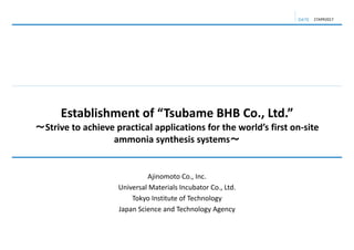 DATE
Establishment of “Tsubame BHB Co., Ltd.”
～Strive to achieve practical applications for the world’s first on‐site 
ammonia synthesis systems～
27APR2017
Ajinomoto Co., Inc.
Universal Materials Incubator Co., Ltd.
Tokyo Institute of Technology
Japan Science and Technology Agency
 