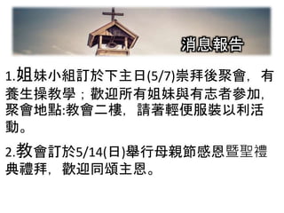 2-1
1.姐妹小組訂於下主日(5/7)崇拜後聚會，有
養生操教學；歡迎所有姐妹與有志者參加，
聚會地點:教會二樓，請著輕便服裝以利活
動。
2.教會訂於5/14(日)舉行母親節感恩暨聖禮
典禮拜，歡迎同頌主恩。
消息報告
 