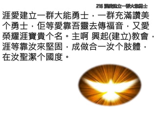 216 涯愛建立一群大能勇士
涯愛建立一群大能勇士，一群充滿讚美
个勇士，佢等愛靠吾靈去傳福音，又愛
榮耀涯寶貴个名。主啊 興起(建立)教會，
涯等靠汝來堅固，成做合一汝个肢體，
在汝聖潔个國度。
 