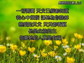 野地的花(華) 2-2
一切需要 天父已經都知道
若心中煩惱 讓祂為你除掉
慈愛的天父 天天都看顧
祂是全能的主
信靠祂的人真是有福。
 
