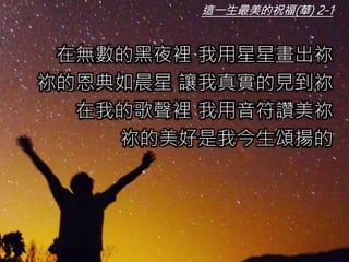 這一生最美的祝福(華) 2-1
在無數的黑夜裡 我用星星畫出祢
祢的恩典如晨星 讓我真實的見到祢
在我的歌聲裡 我用音符讚美祢
祢的美好是我今生頌揚的
 
