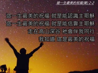 這一生最美的祝福 就是能認識主耶穌
這一生最美的祝福 就是能信靠主耶穌
走在高山深谷 祂會伴我同行
我知道 這是最美的祝福
這一生最美的祝福(華) 2-2
 