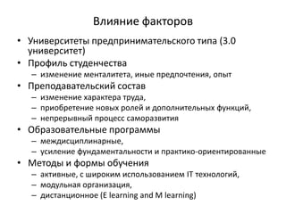 Влияние факторов
• Университеты предпринимательского типа (3.0
университет)
• Профиль студенчества
– изменение менталитета, иные предпочтения, опыт
• Преподавательский состав
– изменение характера труда,
– приобретение новых ролей и дополнительных функций,
– непрерывный процесс саморазвития
• Образовательные программы
– междисциплинарные,
– усиление фундаментальности и практико-ориентированные
• Методы и формы обучения
– активные, с широким использованием IT технологий,
– модульная организация,
– дистанционное (E learning and M learning)
 