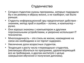 Студенчество
• Сегодня студентам нужны программы, которые подходили
бы к их режиму и образу жизни, а не наоборот, как было
раньше.
• Студенты информационной эры предпочитают действия -
знаниям, метод проб и ошибок – логике, и компьютер –
ручке.
• Они хорошо знакомы с компьютером и другими
персональными устройствами, и уверенно используют IT
технологии.
• Многозадачность – это стиль их жизни, нахождение на
связи им необходимо и не терпит задержек.
• Увеличение доли возрастных студентов.
• Тенденция к росту числа «переводных» студентов,
(желающих обучаться по программе, удовлетворяющей
все их требования, в другом институте с целью
завершения обучения и получения диплома).
 