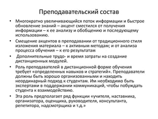 Преподавательский состав
• Многократно увеличивающийся поток информации и быстрое
обновление знаний – акцент сместился от получения
информации – к ее анализу и обобщению и последующему
использованию.
• Смещение акцентов в преподавании от традиционного стиля
изложения материала – к активным методам; и от анализа
процесса обучения – к его результатам
• Дополнительные трудо- и время затраты на создание
дистанционных модулей.
• Роль преподавателей в дистанционной форме обучения
требует «определенных навыков и стратегий». Преподаватели
должны быть хорошо организованными и находить
неординарный подход к студентам. Им необходимо быть
экспертами в поддержании коммуникаций, чтобы побуждать
студента к взаимодействию.
• Эта роль предполагает ряд функции «учителя, наставника,
организатора, оценщика, руководителя, консультанта,
репетитора, надсмотрщика и т.д.»
 