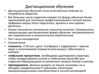 Дистанционное обучение
• Дистанционное обучение стало естественным ответом на
потребности общества.
• Все большее число студентов находят эту форму обучения более
приемлемой для сочетания профессиональной и личной жизни.
Цифровые медиа легко пересылать, хранить и они широко
доступны.
• Новые технологии значительно повысили качество. Университеты,
предлагающие дистанционную форму обучения, воспринимаются
как современные и технологически компетентные.
• Рост числа конкурентов
• Ограничения:
• стоимость. 3-20 млн. долл. платформа + содержание + прочие
ведут к сопоставимой стоимости (или выше) с обучением в
кампусе.
• глобальное присутствие. необходимо адаптировать структуру,
чтобы координировать усилия в глобальном масштабе для
студентов обращающихся из различных часовых поясов и культур.
• преподаватели. Должны владеть не только знаниями, но и
обладать продвинутыми IT навыками, отличными
коммуникационными способностями и личной мотивацией
 