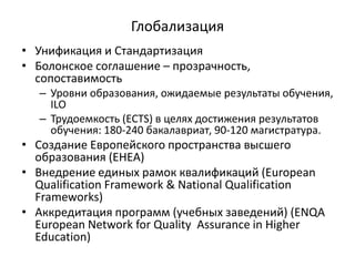 Глобализация
• Унификация и Стандартизация
• Болонское соглашение – прозрачность,
сопоставимость
– Уровни образования, ожидаемые результаты обучения,
ILO
– Трудоемкость (ECTS) в целях достижения результатов
обучения: 180-240 бакалавриат, 90-120 магистратура.
• Создание Европейского пространства высшего
образования (EHEA)
• Внедрение единых рамок квалификаций (European
Qualification Framework & National Qualification
Frameworks)
• Аккредитация программ (учебных заведений) (ENQA
European Network for Quality Assurance in Higher
Education)
 