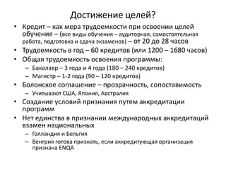 Достижение целей?
• Кредит – как мера трудоемкости при освоении целей
обучения – (все виды обучения – аудиторная, самостоятельная
работа, подготовка и сдача экзаменов) – от 20 до 28 часов
• Трудоемкость в год – 60 кредитов (или 1200 – 1680 часов)
• Общая трудоемкость освоения программы:
– Бакалавр – 3 года и 4 года (180 – 240 кредитов)
– Магистр – 1-2 года (90 – 120 кредитов)
• Болонское соглашение – прозрачность, сопоставимость
– Учитывают США, Япония, Австралия
• Создание условий признания путем аккредитации
программ
• Нет единства в признании международных аккредитаций
взамен национальных
– Голландия и Бельгия
– Венгрия готова признать, если аккредитующая организация
признана ENQA
 
