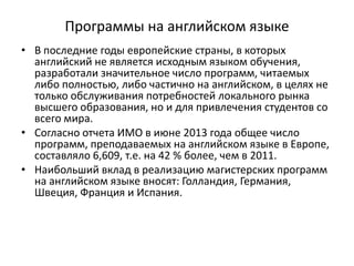 Программы на английском языке
• В последние годы европейские страны, в которых
английский не является исходным языком обучения,
разработали значительное число программ, читаемых
либо полностью, либо частично на английском, в целях не
только обслуживания потребностей локального рынка
высшего образования, но и для привлечения студентов со
всего мира.
• Согласно отчета ИМО в июне 2013 года общее число
программ, преподаваемых на английском языке в Европе,
составляло 6,609, т.е. на 42 % более, чем в 2011.
• Наибольший вклад в реализацию магистерских программ
на английском языке вносят: Голландия, Германия,
Швеция, Франция и Испания.
 