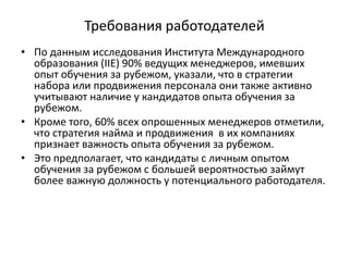 Требования работодателей
• По данным исследования Института Международного
образования (IIE) 90% ведущих менеджеров, имевших
опыт обучения за рубежом, указали, что в стратегии
набора или продвижения персонала они также активно
учитывают наличие у кандидатов опыта обучения за
рубежом.
• Кроме того, 60% всех опрошенных менеджеров отметили,
что стратегия найма и продвижения в их компаниях
признает важность опыта обучения за рубежом.
• Это предполагает, что кандидаты с личным опытом
обучения за рубежом с большей вероятностью займут
более важную должность у потенциального работодателя.
 