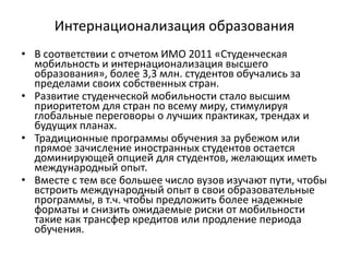 Интернационализация образования
• В соответствии с отчетом ИМО 2011 «Студенческая
мобильность и интернационализация высшего
образования», более 3,3 млн. студентов обучались за
пределами своих собственных стран.
• Развитие студенческой мобильности стало высшим
приоритетом для стран по всему миру, стимулируя
глобальные переговоры о лучших практиках, трендах и
будущих планах.
• Традиционные программы обучения за рубежом или
прямое зачисление иностранных студентов остается
доминирующей опцией для студентов, желающих иметь
международный опыт.
• Вместе с тем все большее число вузов изучают пути, чтобы
встроить международный опыт в свои образовательные
программы, в т.ч. чтобы предложить более надежные
форматы и снизить ожидаемые риски от мобильности
такие как трансфер кредитов или продление периода
обучения.
 