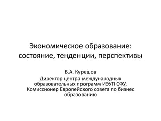 Экономическое образование:
состояние, тенденции, перспективы
В.А. Курешов
Директор центра международных
образовательных программ ИЭУП СФУ,
Комиссионер Европейского совета по бизнес
образованию
 