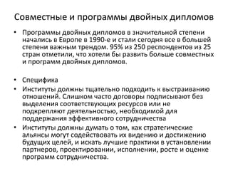 Совместные и программы двойных дипломов
• Программы двойных дипломов в значительной степени
начались в Европе в 1990-е и стали сегодня все в большей
степени важным трендом. 95% из 250 респондентов из 25
стран отметили, что хотели бы развить больше совместных
и программ двойных дипломов.
• Специфика
• Институты должны тщательно подходить к выстраиванию
отношений. Слишком часто договоры подписывают без
выделения соответствующих ресурсов или не
подкрепляют деятельностью, необходимой для
поддержания эффективного сотрудничества
• Институты должны думать о том, как стратегические
альянсы могут содействовать их видению и достижению
будущих целей, и искать лучшие практики в установлении
партнеров, проектировании, исполнении, росте и оценке
программ сотрудничества.
 