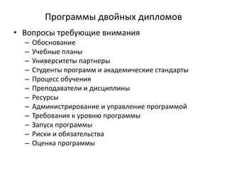Программы двойных дипломов
• Вопросы требующие внимания
– Обоснование
– Учебные планы
– Университеты партнеры
– Студенты программ и академические стандарты
– Процесс обучения
– Преподаватели и дисциплины
– Ресурсы
– Администрирование и управление программой
– Требования к уровню программы
– Запуск программы
– Риски и обязательства
– Оценка программы
 