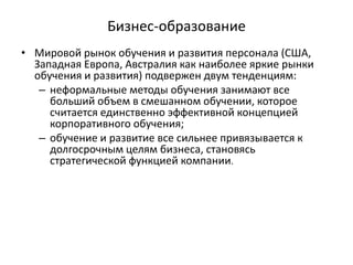 Бизнес-образование
• Мировой рынок обучения и развития персонала (США,
Западная Европа, Австралия как наиболее яркие рынки
обучения и развития) подвержен двум тенденциям:
– неформальные методы обучения занимают все
больший объем в смешанном обучении, которое
считается единственно эффективной концепцией
корпоративного обучения;
– обучение и развитие все сильнее привязывается к
долгосрочным целям бизнеса, становясь
стратегической функцией компании.
 