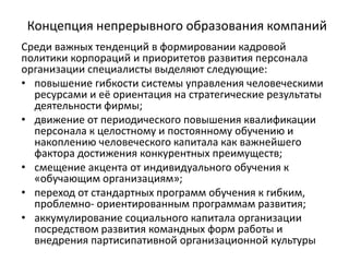 Концепция непрерывного образования компаний
Среди важных тенденций в формировании кадровой
политики корпораций и приоритетов развития персонала
организации специалисты выделяют следующие:
• повышение гибкости системы управления человеческими
ресурсами и её ориентация на стратегические результаты
деятельности фирмы;
• движение от периодического повышения квалификации
персонала к целостному и постоянному обучению и
накоплению человеческого капитала как важнейшего
фактора достижения конкурентных преимуществ;
• смещение акцента от индивидуального обучения к
«обучающим организациям»;
• переход от стандартных программ обучения к гибким,
проблемно- ориентированным программам развития;
• аккумулирование социального капитала организации
посредством развития командных форм работы и
внедрения партисипативной организационной культуры
 